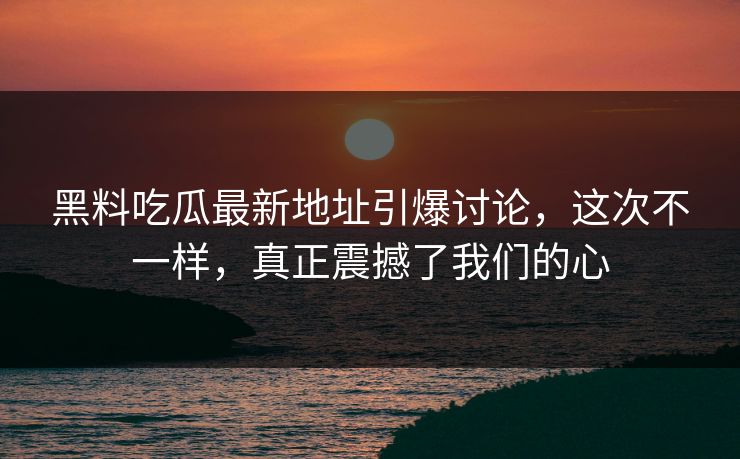 黑料吃瓜最新地址引爆讨论,这次不一样,真正震撼了我们的心