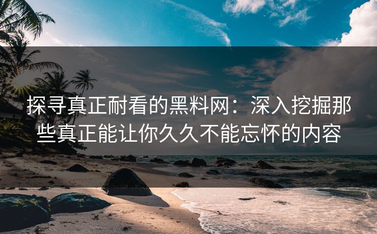 探寻真正耐看的黑料网:深入挖掘那些真正能让你久久不能忘怀的内容