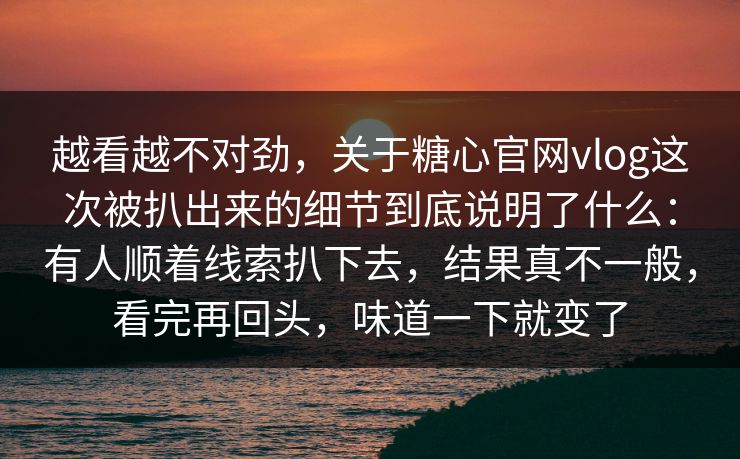 越看越不对劲,关于糖心官网vlog这次被扒出来的细节到底说明了什么:有人顺着线索扒下去,结果真不一般,看完再回头,味道一下就变了