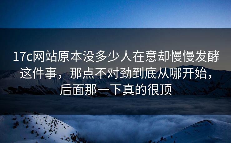 17c网站原本没多少人在意却慢慢发酵这件事,那点不对劲到底从哪开始,后面那一下真的很顶