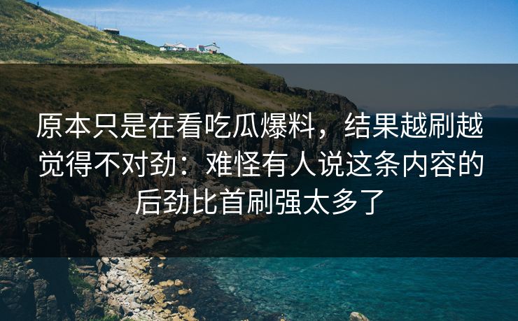 原本只是在看吃瓜爆料,结果越刷越觉得不对劲:难怪有人说这条内容的后劲比首刷强太多了