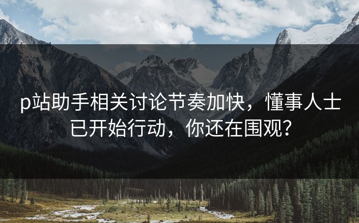 p站助手相关讨论节奏加快,懂事人士已开始行动,你还在围观?