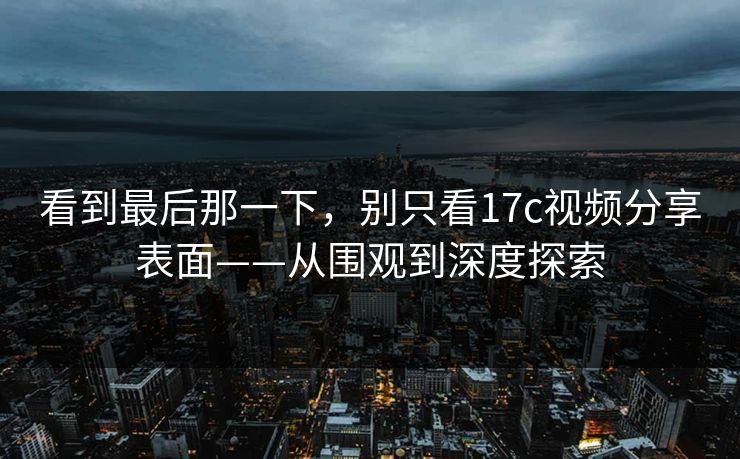 看到最后那一下,别只看17c视频分享表面——从围观到深度探索