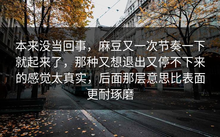 本来没当回事,麻豆又一次节奏一下就起来了,那种又想退出又停不下来的感觉太真实,后面那层意思比表面更耐琢磨