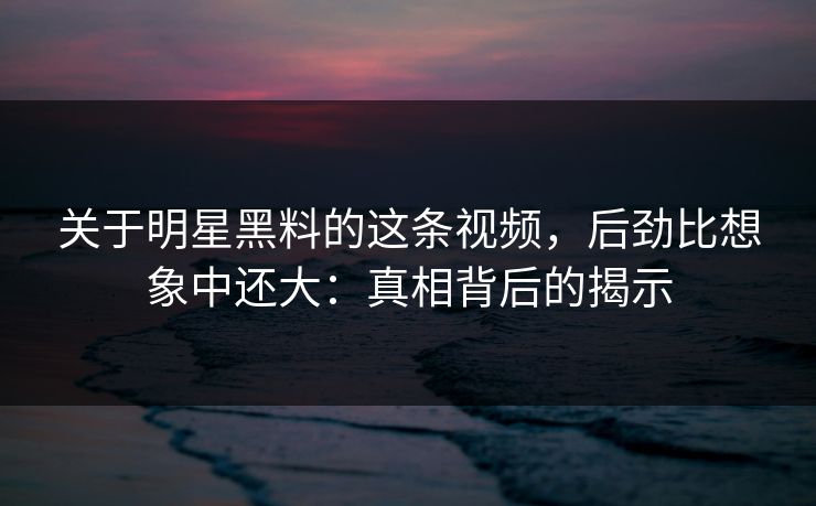 关于明星黑料的这条视频,后劲比想象中还大:真相背后的揭示