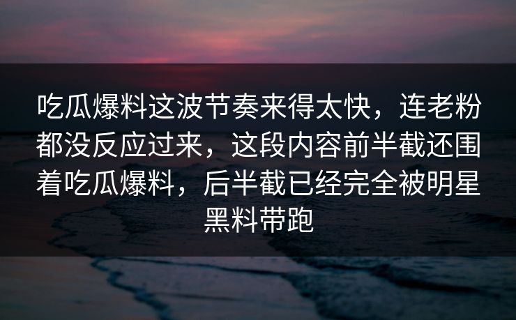 吃瓜爆料这波节奏来得太快,连老粉都没反应过来,这段内容前半截还围着吃瓜爆料,后半截已经完全被明星黑料带跑