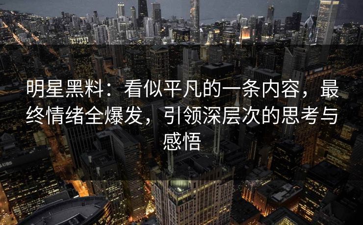 明星黑料:看似平凡的一条内容,最终情绪全爆发,引领深层次的思考与感悟