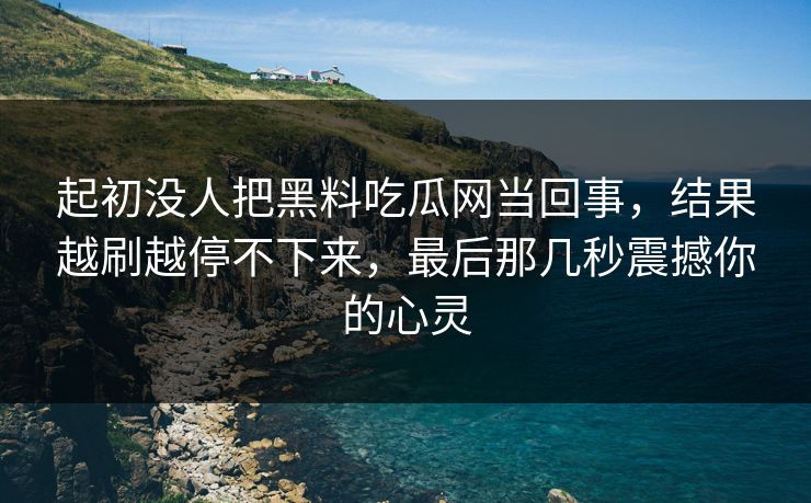 起初没人把黑料吃瓜网当回事，结果越刷越停不下来，最后那几秒震撼你的心灵