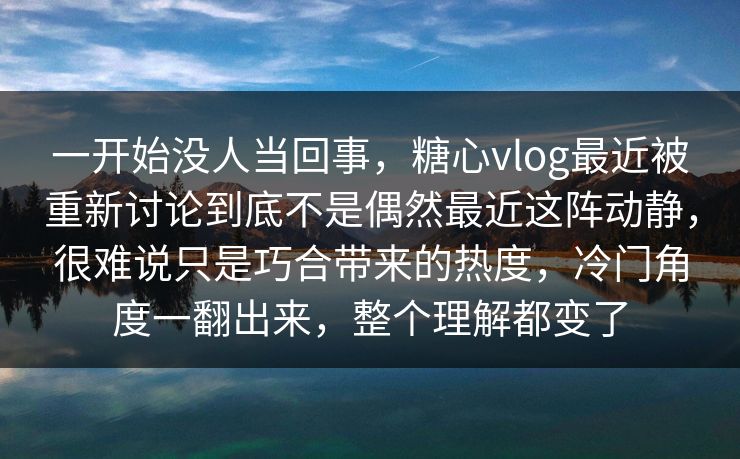 一开始没人当回事，糖心vlog最近被重新讨论到底不是偶然最近这阵动静，很难说只是巧合带来的热度，冷门角度一翻出来，整个理解都变了