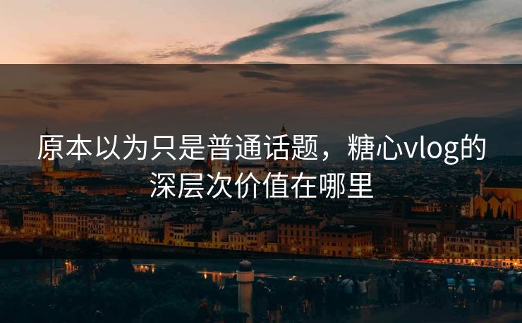 原本以为只是普通话题，糖心vlog的深层次价值在哪里