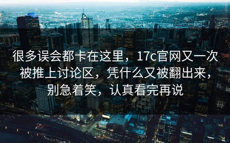 很多误会都卡在这里,17c官网又一次被推上讨论区,凭什么又被翻出来,别急着笑,认真看完再说