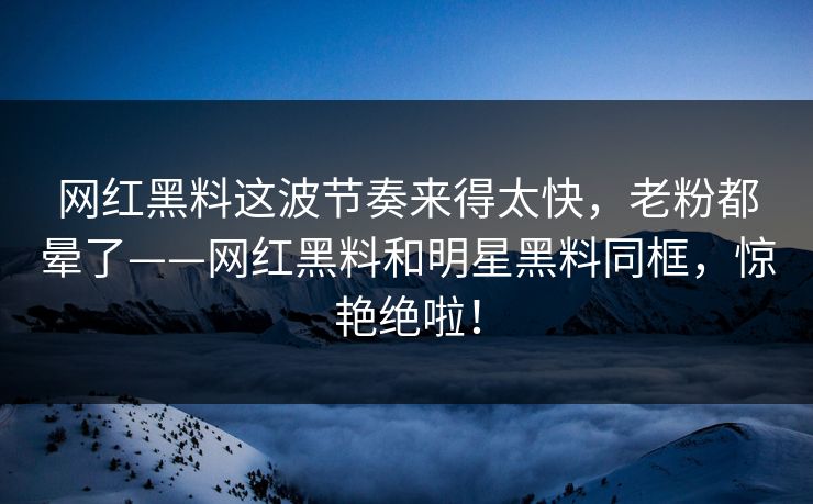 网红黑料这波节奏来得太快，老粉都晕了——网红黑料和明星黑料同框，惊艳绝啦！