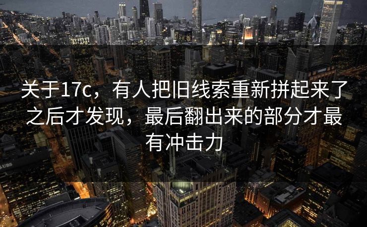 关于17c,有人把旧线索重新拼起来了之后才发现,最后翻出来的部分才最有冲击力