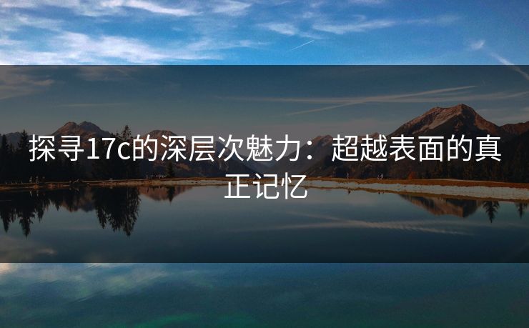 探寻17c的深层次魅力:超越表面的真正记忆
