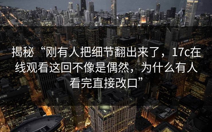 揭秘“刚有人把细节翻出来了,17c在线观看这回不像是偶然,为什么有人看完直接改口”