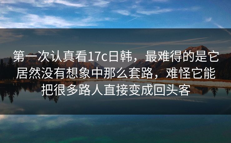 第一次认真看17c日韩,最难得的是它居然没有想象中那么套路,难怪它能把很多路人直接变成回头客