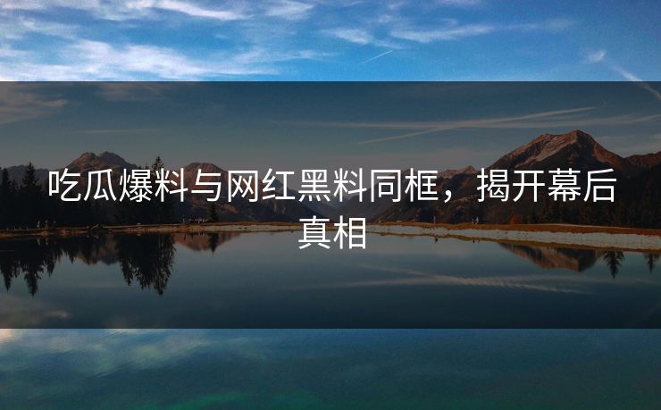 吃瓜爆料与网红黑料同框，揭开幕后真相