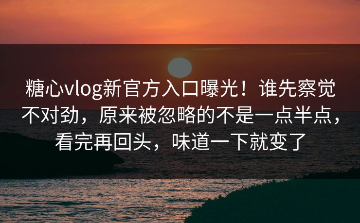 糖心vlog新官方入口曝光!谁先察觉不对劲,原来被忽略的不是一点半点,看完再回头,味道一下就变了