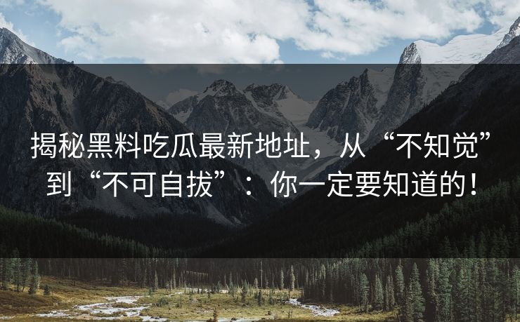 揭秘黑料吃瓜最新地址,从“不知觉”到“不可自拔”:你一定要知道的!